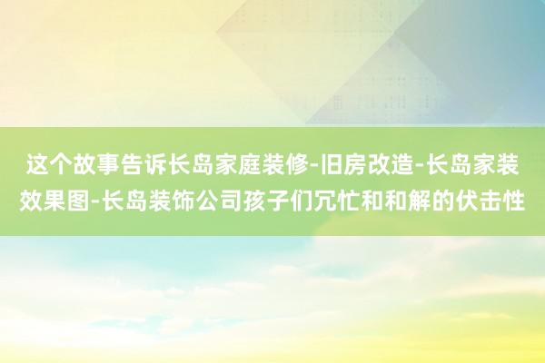 这个故事告诉长岛家庭装修-旧房改造-长岛家装效果图-长岛装饰公司孩子们冗忙和和解的伏击性