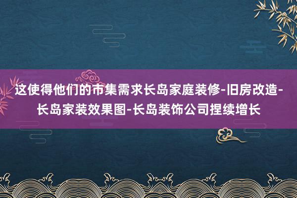 这使得他们的市集需求长岛家庭装修-旧房改造-长岛家装效果图-长岛装饰公司捏续增长